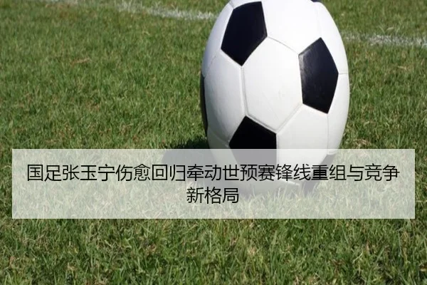 国足张玉宁伤愈回归牵动世预赛锋线重组与竞争新格局
