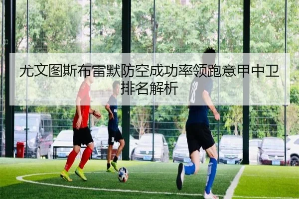 尤文图斯布雷默防空成功率领跑意甲中卫排名解析