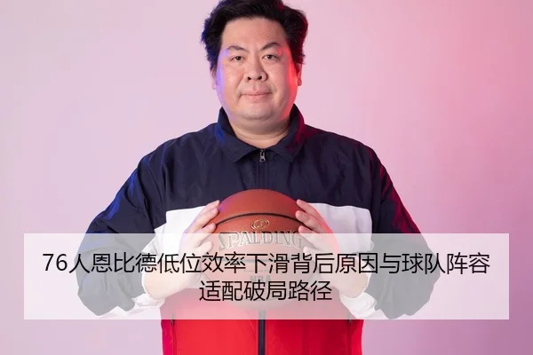 76人恩比德低位效率下滑背后原因与球队阵容适配破局路径