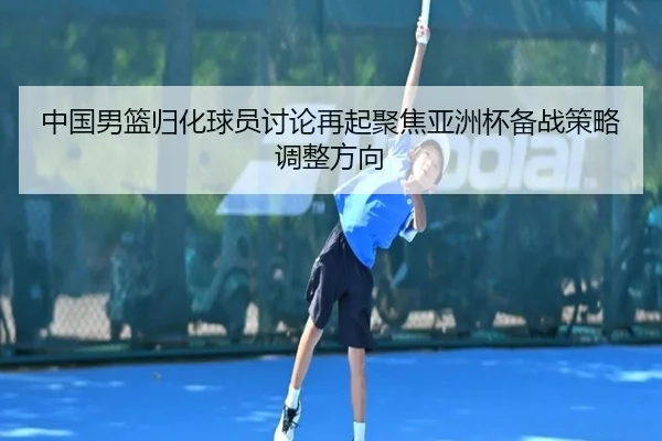 中国男篮归化球员讨论再起聚焦亚洲杯备战策略调整方向