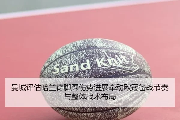 曼城评估哈兰德脚踝伤势进展牵动欧冠备战节奏与整体战术布局