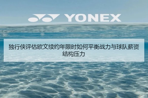 独行侠评估欧文续约年限时如何平衡战力与球队薪资结构压力
