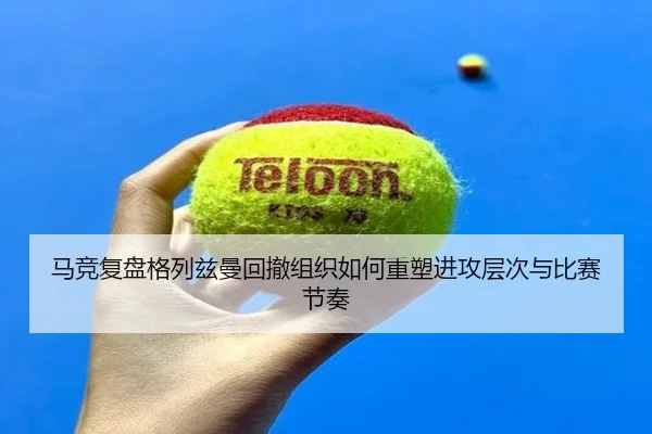 马竞复盘格列兹曼回撤组织如何重塑进攻层次与比赛节奏