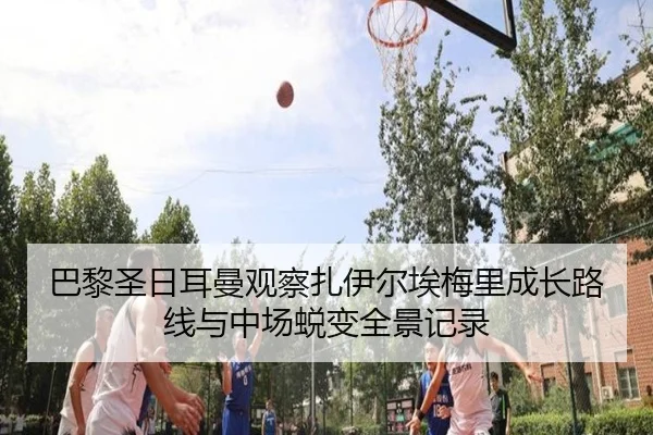 巴黎圣日耳曼观察扎伊尔埃梅里成长路线与中场蜕变全景记录