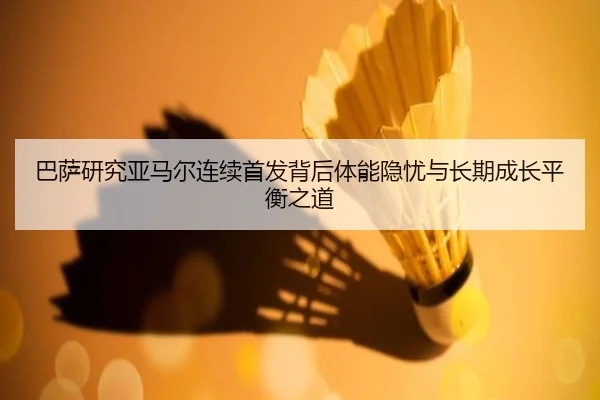 巴萨研究亚马尔连续首发背后体能隐忧与长期成长平衡之道