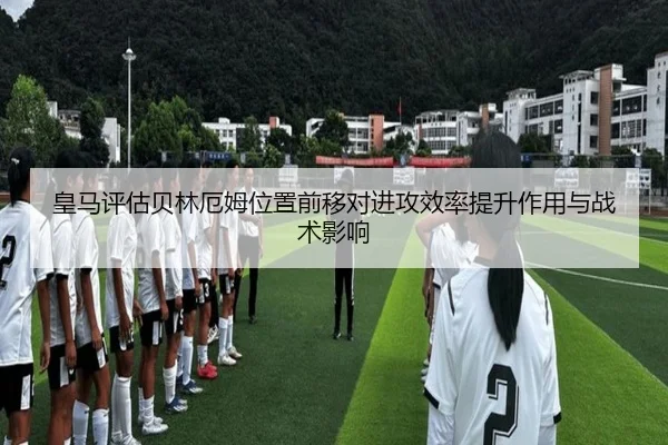 皇马评估贝林厄姆位置前移对进攻效率提升作用与战术影响