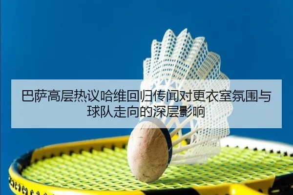 巴萨高层热议哈维回归传闻对更衣室氛围与球队走向的深层影响
