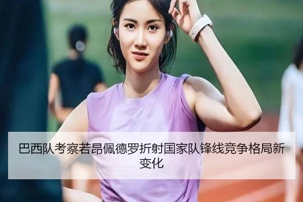 巴西队考察若昂佩德罗折射国家队锋线竞争格局新变化