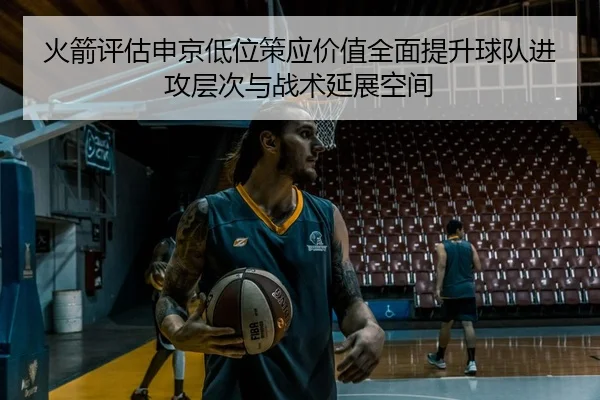 火箭评估申京低位策应价值全面提升球队进攻层次与战术延展空间