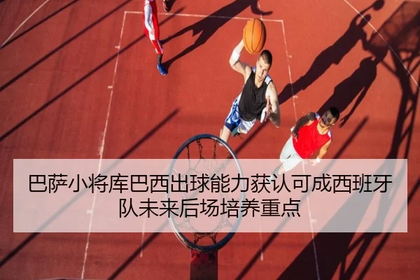 巴萨小将库巴西出球能力获认可成西班牙队未来后场培养重点