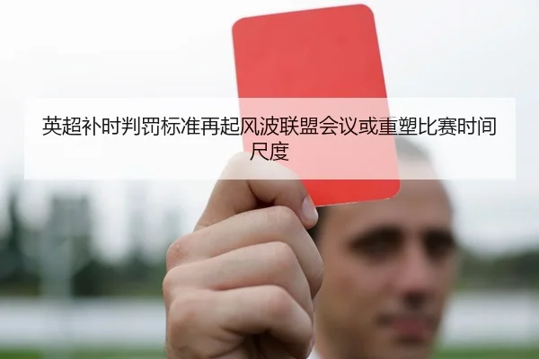 英超补时判罚标准再起风波联盟会议或重塑比赛时间尺度