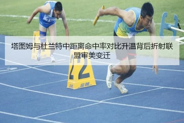 塔图姆与杜兰特中距离命中率对比升温背后折射联盟审美变迁