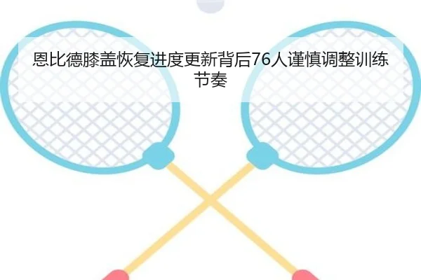恩比德膝盖恢复进度更新背后76人谨慎调整训练节奏